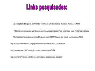 http:// sementinhakids.wordpress.com/recursos-2/desenhos-coloridos-para-historias-biblicas / http:// blogtiale.blogspot.com/2010/10/irmaos-unidos-lazaro-marta-e-maria_15.html http:// apascentarospequeninos.blogspot.com/2011/02/vida-de-jesus-continuacao.html Links pesquisados: http:// tudoporamaravida.blogspot.com/search/label/P%C3%A1scoa http:// sandramac2007.multiply.com/photos/photo/47/34 http:// sementinhakids.wordpress.com/datas-especiais/a-pascoa / 