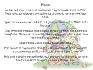 Páscoa  No livro de Êxodo 12, na Bíblia conhecemos o significado da Páscoa no Velho Testamento, que refere-se a acontecimentos de antes do nascimento de Jesus Cristo. O povo Hebreu era escravo do Faraó no Egito e por diversas vezes Moisés tentou libertá-los. Deus enviou dez pragas ao Egito e dessas, talvez a pior tenha sido a morte dos primogênitos.  Nesse caso os Israelitas tinham que ungir as portas de suas casas com o sangue de cordeiros. Deus orientou Moisés e o povo de Deus foi liberto.  Para que não se esquecessem mais de que Deus os livrou da morte, ficou como mandamento que sacrificassem cordeiros nessa época do ano. Mais tarde o cordeiro em sacrifício foi Jesus que derramou seu sangue por nós e hoje temos a Santa Ceia para relembrar a Páscoa Cristã. 