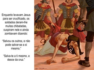 Enquanto levavam Jesus para ser crucificado, os soldados deram-lhe muitas chibatadas, cuspiram nele e ainda zombavam dizendo: “ Salvou os outros, e não pode salvar-se a si mesmo.” “ Salva-te a ti mesmo, e desce da cruz.” 