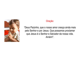 Oração: “ Deus Paizinho, que o nosso amor cresça ainda mais pelo Senhor e por Jesus. Que possamos proclamar que Jesus é o Senhor e Salvador da nossa vida. Amém!”. 