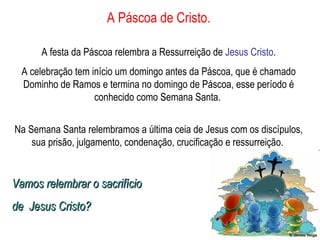 A Páscoa de Cristo. A festa da Páscoa relembra a Ressurreição de  Jesus Cristo . A celebração tem início um domingo antes da Páscoa, que é chamado Dominho de Ramos e termina no domingo de Páscoa, esse período é conhecido como Semana Santa.  Na Semana Santa relembramos a última ceia de Jesus com os discípulos, sua prisão, julgamento, condenação, crucificação e ressurreição.  Vamos relembrar o sacrifício  de  Jesus Cristo? 