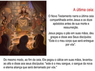 A última ceia: O Novo Testamento narra a última ceia compartilhada entre Jesus e os doze apóstolos antes de sua morte e ressurreição. Jesus pegou o pão em suas mãos, deu graças e disse aos Seus discípulos: "Este é o meu corpo que será entregue por vós".  Do mesmo modo, ao fim da ceia, Ele pegou o cálice em suas mãos, levantou ao alto e disse aos seus discípulos: "este é o meu sangue, o sangue da nova e eterna aliança que será derramado por vós." 