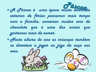 PáscoaA Páscoa é  uma época muito divertida estamos de férias passamos mais tempo com a família, comemos muitos ovos de chocolate que é uma das coisas que gostamos mais de comer.Nesta altura do ano as crianças também se divertem a jogar ao jogo da caça aos ovos.