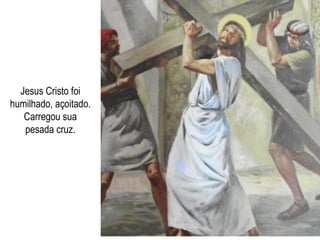 Jesus Cristo foi humilhado, açoitado. Carregou sua pesada cruz. 