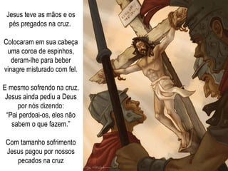 Jesus teve as mãos e os pés pregados na cruz.  Colocaram em sua cabeça uma coroa de espinhos, deram-lhe para beber vinagre misturado com fel. E mesmo sofrendo na cruz, Jesus ainda pediu a Deus por nós dizendo: “ Pai perdoai-os, eles não sabem o que fazem.” Com tamanho sofrimento Jesus pagou por nossos pecados na cruz 