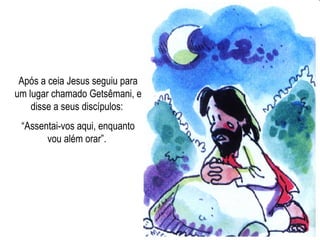 Após a ceia Jesus seguiu para um lugar chamado Getsêmani, e disse a seus discípulos:  “ Assentai-vos aqui, enquanto vou além orar”.  
