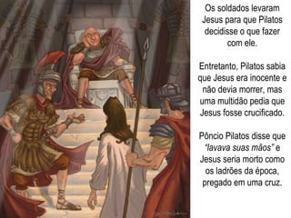 Os soldados levaram Jesus para que Pilatos decidisse o que fazer com ele. Entretanto, Pilatos sabia que Jesus era inocente e não devia morrer, mas uma multidão pedia que Jesus fosse crucificado. Pôncio Pilatos disse que  “lavava suas mãos”  e Jesus seria morto como os ladrões da época, pregado em uma cruz. 