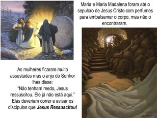 Maria e Maria Madalena foram até o
sepulcro de Jesus Cristo com perfumes
para embalsamar o corpo, mas não o
encontraram.
As mulheres ficaram muito
assustadas mas o anjo do Senhor
lhes disse:
“Não tenham medo, Jesus
ressuscitou. Ele já não está aqui.”
Elas deveriam correr e avisar os
discípulos que Jesus Ressuscitou!
 