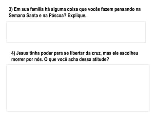 4) Jesus tinha poder para se libertar da cruz, mas ele escolheu
morrer por nós. O que você acha dessa atitude?
3) Em sua família há alguma coisa que vocês fazem pensando na
Semana Santa e na Páscoa? Explique.
 