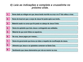 Sentimento que Jesus demonstrou por nós ao morrer na cruz.
Nome dado ao milagre em que Jesus tendo morrido na cruz e no 3º dia voltou a viver.
Nome do apóstolo que traiu Jesus o entregando aos soldados.
Material de que eram feitos os sepulcros.
Nome do governante que lavou as mãos a respeito da crucificação de Jesus.
Material usado na coroa que foi posta na cabeça de Jesus Cristo.
Nome do local em que o corpo de Jesus foi posto após sua morte..
1.
2.
3.
4.
5.
Alimento que Jesus e os apóstolos comeram na Santa Ceia.
Na cruz, Jesus pagou por nossos....6.
7.
8.
9.
6) Leia as indicações e complete a cruzadinha no
próximo slide.
 