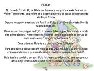 Páscoa
No livro de Êxodo 12, na Bíblia conhecemos o significado da Páscoa no
Velho Testamento, que refere-se a acontecimentos de antes do nascimento
de Jesus Cristo.
O povo Hebreu era escravo do Faraó no Egito e por diversas vezes Moisés
tentou libertá-los.
Deus enviou dez pragas ao Egito e dessas, talvez a pior tenha sido a morte
dos primogênitos. Nesse caso os Hebreus tinham que ungir as portas de
suas casas com o sangue de cordeiros.
Deus orientou Moisés e o povo de Deus foi liberto.
Para que não se esquecessem mais de que Deus os livrou da morte, ficou
como mandamento que sacrificassem cordeiros nessa época do ano.
Mais tarde o cordeiro em sacrifício foi Jesus que derramou seu sangue por
nós e hoje temos a Santa Ceia para relembrar a Páscoa Cristã.
 