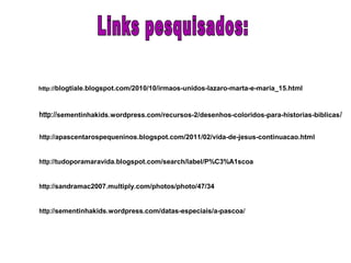 http://sementinhakids.wordpress.com/recursos-2/desenhos-coloridos-para-historias-biblicas/
http://blogtiale.blogspot.com/2010/10/irmaos-unidos-lazaro-marta-e-maria_15.html
http://apascentarospequeninos.blogspot.com/2011/02/vida-de-jesus-continuacao.html
http://tudoporamaravida.blogspot.com/search/label/P%C3%A1scoa
http://sandramac2007.multiply.com/photos/photo/47/34
http://sementinhakids.wordpress.com/datas-especiais/a-pascoa/
 