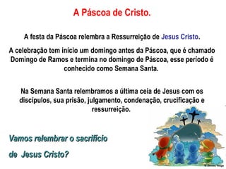 A Páscoa de Cristo.
A festa da Páscoa relembra a Ressurreição de Jesus Cristo.
A celebração tem início um domingo antes da Páscoa, que é chamado
Domingo de Ramos e termina no domingo de Páscoa, esse período é
conhecido como Semana Santa.
Na Semana Santa relembramos a última ceia de Jesus com os
discípulos, sua prisão, julgamento, condenação, crucificação e
ressurreição.
Vamos relembrar o sacrifícioVamos relembrar o sacrifício
de Jesus Cristo?de Jesus Cristo?
 