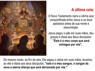 A última ceia:
O Novo Testamento narra a última ceia
compartilhada entre Jesus e os doze
apóstolos antes de sua morte e
ressurreição.
Jesus pegou o pão em suas mãos, deu
graças e disse aos Seus discípulos:
"Este é o meu corpo que será
entregue por vós".
Do mesmo modo, ao fim da ceia, Ele pegou o cálice em suas mãos, levantou
ao alto e disse aos seus discípulos: "este é o meu sangue, o sangue da
nova e eterna aliança que será derramado por vós."
 