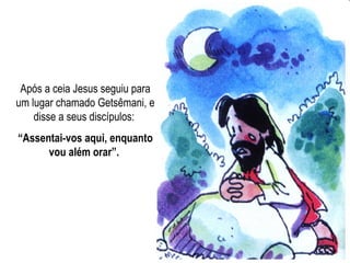 Após a ceia Jesus seguiu para
um lugar chamado Getsêmani, e
disse a seus discípulos:
“Assentai-vos aqui, enquanto
vou além orar”.
 