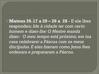 Mateus 26.17 a 20 – 26 a  28 -  E ele lhes respondeu:  Ide à cidade ter com certo homem e dizei-lhe: O Mestre manda dizer:  O meu tempo está próximo; em tua casa celebrarei a Páscoa com os meus discípulos. E eles fizeram como Jesus lhes ordenara e prepararam a Páscoa . 