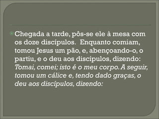 Chegada a tarde, pôs-se ele à mesa com os doze discípulos.  Enquanto comiam, tomou Jesus um pão, e, abençoando-o, o partiu, e o deu aos discípulos, dizendo:  Tomai, comei; isto é o meu corpo. A seguir, tomou um cálice e, tendo dado graças, o deu aos discípulos, dizendo: 