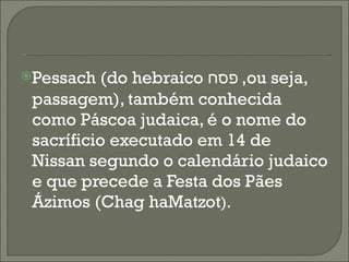 Pessach (do hebraico  פסח ,  ou seja, passagem), também conhecida como Páscoa judaica, é o nome do sacríficio executado em 14 de Nissan segundo o calendário judaico e que precede a Festa dos Pães Ázimos (Chag haMatzot ).  