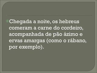 Chegada a noite, os hebreus comeram a carne do cordeiro, acompanhada de pão ázimo e ervas amargas (como o rábano, por exemplo). 