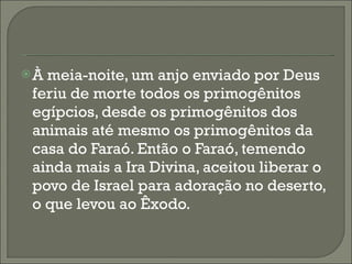 À meia-noite, um anjo enviado por Deus feriu de morte todos os primogênitos egípcios, desde os primogênitos dos animais até mesmo os primogênitos da casa do Faraó. Então o Faraó, temendo ainda mais a Ira Divina, aceitou liberar o povo de Israel para adoração no deserto, o que levou ao Êxodo. 