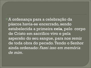 A ordenança para a celebração da páscoa havia-se encerrado, sendo estabelecida a primeira  ceia , pelo  corpo de Cristo em sacrifico vivo e pela aspersão do seu sangue, para nos remir de toda obra do pecado. Tendo o Senhor ainda ordenado:  Fazei isso em memória de mim . 