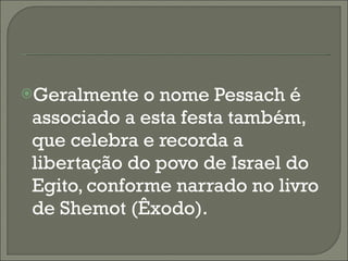 Geralmente o nome Pessach é associado a esta festa também, que celebra e recorda a libertação do povo de Israel do Egito, conforme narrado no livro de Shemot (Êxodo). 
