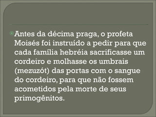 Antes da décima praga, o profeta Moisés foi instruído a pedir para que cada família hebréia sacrificasse um cordeiro e molhasse os umbrais (mezuzót) das portas com o sangue do cordeiro, para que não fossem acometidos pela morte de seus primogênitos. 