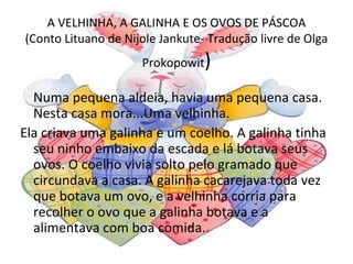 A VELHINHA, A GALINHA E OS OVOS DE PÁSCOA
(Conto Lituano de Nijole Jankute- Tradução livre de Olga
                     Prokopowit  )
  Numa pequena aldeia, havia uma pequena casa.
  Nesta casa mora...Uma velhinha.
Ela criava uma galinha e um coelho. A galinha tinha
  seu ninho embaixo da escada e lá botava seus
  ovos. O coelho vivia solto pelo gramado que
  circundava a casa. A galinha cacarejava toda vez
  que botava um ovo, e a velhinha corria para
  recolher o ovo que a galinha botava e a
  alimentava com boa comida.
 