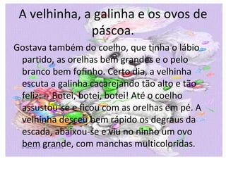 A velhinha, a galinha e os ovos de
              páscoa.
Gostava também do coelho, que tinha o lábio
 partido, as orelhas bem grandes e o pelo
 branco bem fofinho. Certo dia, a velhinha
 escuta a galinha cacarejando tão alto e tão
 feliz: -- Botei, botei, botei! Até o coelho
 assustou-se e ficou com as orelhas em pé. A
 velhinha desceu bem rápido os degraus da
 escada, abaixou-se e viu no ninho um ovo
 bem grande, com manchas multicoloridas.
 