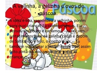 A velinha, a galinha e ovos de
              páscoa.
• A idéia é boa, respondeu a velhinha, porém
  para qual criança? Eu conheço tantas. Ela
  pensou um pouco e exclamou: --Já sei, vou
  juntar muitos ovos da galinha carijó e depois
  de Saltitando e feliz, o coelho dizia: -- Eu
  também vou ajudar a pintar. Assim dito, assim
  feito.pintá-los vou presentear todas as
  crianças.
 