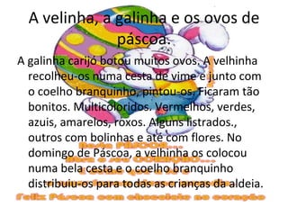 A velinha, a galinha e os ovos de
               páscoa.
A galinha carijó botou muitos ovos. A velhinha
  recolheu-os numa cesta de vime e junto com
  o coelho branquinho, pintou-os. Ficaram tão
  bonitos. Multicoloridos. Vermelhos, verdes,
  azuis, amarelos, roxos. Alguns listrados.,
  outros com bolinhas e até com flores. No
  domingo de Páscoa, a velhinha os colocou
  numa bela cesta e o coelho branquinho
  distribuiu-os para todas as crianças da aldeia.
 
