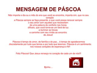 MENSAGEM DE PÁSCOA
Não importa o dia ou o mês do ano que você se encontre, importa sim, que no seu
                                       coração
     a Páscoa sempre se faça presente, e que você possa renovar sempre
                    o seu amor com aqueles que necessitam
                     de uma palavra de conforto nas horas
                   difíceis, que você torne-se um farol de luz
                               a iluminar as trevas
                     e caminhe com seu irmão ao encontro
                                    de Jesus!


    Páscoa é tempo de amor, de família e de paz... é tempo de agradecermos
discretamente por tudo que temos e por tudo que teremos. Páscoa é um sentimento
                     nos nossos corações de esperança e fé!!


       Feliz Páscoa! Que Jesus renasça no coração de cada um de nós!!!




                                   Bjinho....
 