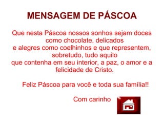 MENSAGEM DE PÁSCOA
Que nesta Páscoa nossos sonhos sejam doces
           como chocolate, delicados
e alegres como coelhinhos e que representem,
             sobretudo, tudo aquilo
que contenha em seu interior, a paz, o amor e a
              felicidade de Cristo.

   Feliz Páscoa para você e toda sua família!!

                    Com carinho
 
