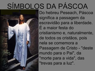 SÍMBOLOS DA PÁSCOA
       Do hebreu Peseach, Páscoa
       significa a passagem da
       escravidão para a liberdade.
       É a maior festa do
       cristianismo e, naturalmente,
       de todos os cristãos, pois
       nela se comemora a
       Passagem de Cristo - "deste
       mundo para o Pai", da
       "morte para a vida", das
       "trevas para a luz".
 
