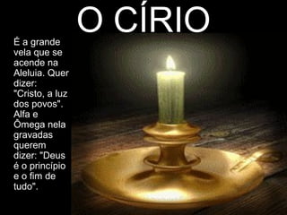 É a grande
                 O CÍRIO
vela que se
acende na
Aleluia. Quer
dizer:
"Cristo, a luz
dos povos".
Alfa e
Ômega nela
gravadas
querem
dizer: "Deus
é o princípio
e o fim de
tudo".
 
