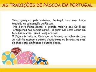 Como qualquer país católico, Portugal tem uma longa
tradição na celebração da Páscoa.
Na Sexta-Feira Santa, a grande maioria dos Católicos
Portugueses não comem carne. Há quem não coma carne em
todas as sextas-feiras da Quaresma.
O Jejum termina no Domingo de Páscoa, normalmente com
um cabrito assado e outros doces como os folares, os ovos
de chocolate, amêndoas e outros doces.
AS TRADIÇÕES DE PÁSCOA EM PORTUGAL
 
