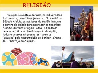 Na região de Castelo de Vide, no sul, a Páscoa
é diferente, com raízes judaicas. Na manhã de
Sábado Aleluia, os pastores da região invadem
o centro da cidade para abençoar os rebanhos.
À noite, durante a Vigilia Pascal, as pessoas
pedem perdão e no final da missa da vigilia,
todas a pessoas ali presnetes tocam os
“badalos” pela ressurreição do Senhor. Chama-
se - “Cortejo da Aleluia”.
RELIGIÃO
 