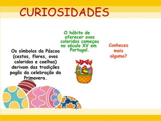 CURIOSIDADES
O hábito de
oferecer ovos
coloridos começou
no século XV em
Portugal.Os símbolos da Páscoa
(cestos, flores, ovos
coloridos e coelhos)
derivam das tradições
pagãs da celebração da
Primavera.
Conheces
mais
alguma?
 