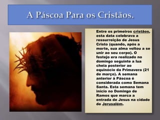 Entre os primeiros cristãos,
esta data celebrava a
ressurreição de Jesus
Cristo (quando, após a
morte, sua alma voltou a se
unir ao seu corpo). O
festejo era realizado no
domingo seguinte a lua
cheia posterior ao
equinócio da Primavera (21
de março). A semana
anterior à Páscoa é
considerada como Semana
Santa. Esta semana tem
início no Domingo de
Ramos que marca a
entrada de Jesus na cidade
de Jerusalém.
 