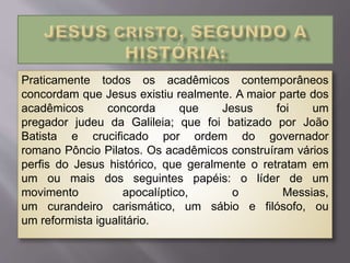 Praticamente todos os acadêmicos contemporâneos
concordam que Jesus existiu realmente. A maior parte dos
acadêmicos concorda que Jesus foi um
pregador judeu da Galileia; que foi batizado por João
Batista e crucificado por ordem do governador
romano Pôncio Pilatos. Os acadêmicos construíram vários
perfis do Jesus histórico, que geralmente o retratam em
um ou mais dos seguintes papéis: o líder de um
movimento apocalíptico, o Messias,
um curandeiro carismático, um sábio e filósofo, ou
um reformista igualitário.
 