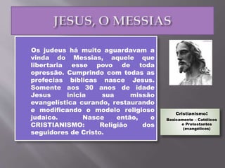 Os judeus há muito aguardavam a
vinda do Messias, aquele que
libertaria esse povo de toda
opressão. Cumprindo com todas as
profecias bíblicas nasce Jesus.
Somente aos 30 anos de idade
Jesus inicia sua missão
evangelística curando, restaurando
e modificando o modelo religioso
judaico. Nasce então, o
CRISTIANISMO: Religião dos
seguidores de Cristo.
Cristianismo:
Basicamente – Católicos
e Protestantes
(evangélicos)
 