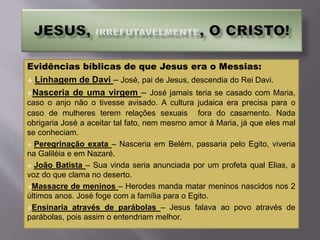 Evidências bíblicas de que Jesus era o Messias:
 Linhagem de Davi – José, pai de Jesus, descendia do Rei Davi.
Nasceria de uma virgem – José jamais teria se casado com Maria,
caso o anjo não o tivesse avisado. A cultura judaica era precisa para o
caso de mulheres terem relações sexuais fora do casamento. Nada
obrigaria José a aceitar tal fato, nem mesmo amor à Maria, já que eles mal
se conheciam.
 Peregrinação exata – Nasceria em Belém, passaria pelo Egito, viveria
na Galiléia e em Nazaré.
 João Batista – Sua vinda seria anunciada por um profeta qual Elias, a
voz do que clama no deserto.
Massacre de meninos – Herodes manda matar meninos nascidos nos 2
últimos anos. José foge com a família para o Egito.
Ensinaria através de parábolas – Jesus falava ao povo através de
parábolas, pois assim o entendriam melhor.
 