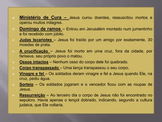  Ministério de Cura – Jesus curou doentes, ressuscitou mortos e
operou muitos milagres.
 Domingo de ramos – Entrou em Jerusalém montado num jumentinho
e foi recebido com júbilo.
 Judas Iscariotes – Jesus foi traído por um amigo por exatamente, 30
moedas de prata.
 A crucificação – Jesus foi morto em uma cruz, fora da cidade, por
fariseus, seu próprio povo o matou.
 Ossos intactos – Nenhum osso do corpo dele foi quebrado.
 Corpo transpassado – Uma lança transpassou o seu corpo.
 Vinagre e fel – Os soldados deram vinagre e fel a Jesus quando Ele, na
cruz, pediu água.
 Sorteio – Os soldados jogaram e o vencedor ficou com as roupas de
Jesus.
 Ressurreição – Ao terceiro dia o corpo de Jesus não foi encontrado no
sepulcro. Havia apenas o lençol dobrado, indicando, segundo a cultura
judaica, que Ele voltaria.
 