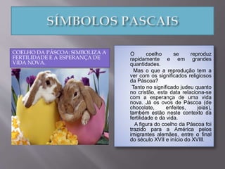 COELHO DA PÁSCOA: SIMBOLIZA A
FERTILIDADE E A ESPERANÇA DE
VIDA NOVA.
O coelho se reproduz
rapidamente e em grandes
quantidades.
Mas o que a reprodução tem a
ver com os significados religiosos
da Páscoa?
Tanto no significado judeu quanto
no cristão, esta data relaciona-se
com a esperança de uma vida
nova. Já os ovos de Páscoa (de
chocolate, enfeites, joias),
também estão neste contexto da
fertilidade e da vida.
A figura do coelho da Páscoa foi
trazido para a América pelos
imigrantes alemães, entre o final
do século XVII e início do XVIII.
 