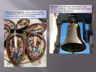 OVOS DE PÁSCOA: Assim como o coelho,
o simbolismo dos ovos está relacionado com
uma nova vida e com a fertilidade.
SINOS: São eles que anunciam, nas
igrejas católicas, a ressurreição de Cristo
no domingo de páscoa.
 