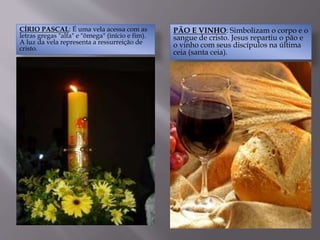 CÍRIO PASCAL: É uma vela acessa com as
letras gregas "alfa" e "ômega" (início e fim).
A luz da vela representa a ressurreição de
cristo.
PÃO E VINHO: Simbolizam o corpo e o
sangue de cristo. Jesus repartiu o pão e
o vinho com seus discípulos na última
ceia (santa ceia).
 