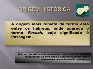  A origem mais remota do termo está
entre os hebreus, onde aparece o
termo Pesach, cujo significado é
Passagem.
Hebreus: Os hebreus são conhecidos como israelitas ou judeus.
Antepassados do povo judeu, os hebreus têm uma historia
marcada por migrações e pelo monoteísmo.

 