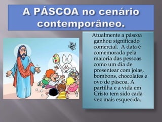Atualmente a páscoa
ganhou significado
comercial. A data é
comemorada pela
maioria das pessoas
como um dia de
presentear com joias,
bombons, chocolates e
ovo de páscoa. A
partilha e a vida em
Cristo tem sido cada
vez mais esquecida.
 