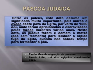 Entre os judeus, esta data assume um
significado muito importante, pois marca o
êxodo deste povo do Egito, por volta de 1250
a.C, onde foram aprisionados e escravizados
pelos faraós durantes vários anos. Nesta
data, os judeus fazem e comem o matzá
(pão sem fermento) para lembrar a rápida
fuga do Egito, quando não sobrou tempo
para fermentar o pão.
 Êxodo: Grande migração de pessoas.
 Faraó: Líder, rei dos egípcios considerado
deus.
 
