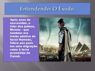 Após anos de
escravidão, o
líder dos judeus,
Moisés - que
também era
irmão adotivo do
faraó Hamsés,
lidera seu povo
em uma migração
rumo à terra
prometida de
Canaã.
 